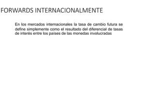 FORWARDS INTERNACIONALMENTE
En los mercados internacionales la tasa de cambio futura se
define simplemente como el resultado del diferencial de tasas
de interés entre los países de las monedas involucradas
 