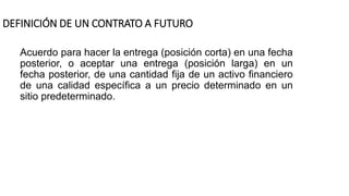 DEFINICIÓN DE UN CONTRATO A FUTURO
Acuerdo para hacer la entrega (posición corta) en una fecha
posterior, o aceptar una entrega (posición larga) en un
fecha posterior, de una cantidad fija de un activo financiero
de una calidad específica a un precio determinado en un
sitio predeterminado.
 