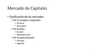 Mercado de Capitales
• Clasificación de los mercados
• Por el receptor y originador
• Primario
• Secundario
• Por la plaza
• Bursátil
• Mostrador (otc)
• Por la especialización
• Principal
• Segundo
5
 