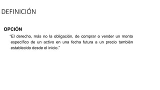 DEFINICIÓN
OPCIÓN
“El derecho, más no la obligación, de comprar o vender un monto
específico de un activo en una fecha futura a un precio también
establecido desde el inicio.”
 