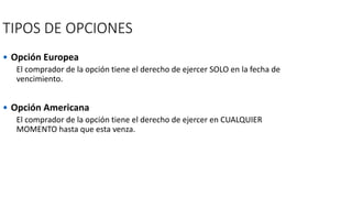 TIPOS DE OPCIONES
• Opción Europea
El comprador de la opción tiene el derecho de ejercer SOLO en la fecha de
vencimiento.
• Opción Americana
El comprador de la opción tiene el derecho de ejercer en CUALQUIER
MOMENTO hasta que esta venza.
 