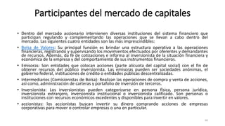 Participantes del mercado de capitales
• Dentro del mercado accionario intervienen diversas instituciones del sistema financiero que
participan regulando y complementando las operaciones que se llevan a cabo dentro del
mercado. Las siguientes cuatro entidades son las más imprescindibles:
• Bolsa de Valores: Su principal función es brindar una estructura operativa a las operaciones
financieras, registrando y supervisando los movimientos efectuados por oferentes y demandantes
de recursos. Además, da fé de cotizaciones e informa al inversionista de la situación financiera y
económica de la empresa y del comportamiento de sus instrumentos financieros.
• Emisoras: Son entidades que colocan acciones (parte alícuota del capital social) con el fin de
obtener recursos del público inversionista. Las emisoras pueden ser sociedades anónimas, el
gobierno federal, instituciones de crédito o entidades públicas descentralizadas.
• Intermediarios (Comisionistas de Bolsa): Realizan las operaciones de compra y venta de acciones,
así como, administración de carteras y portafolio de inversión de terceros.
• Inversionista: Los inversionistas pueden categorizarse en persona física, persona jurídica,
inversionista extranjero, inversionista institucional o inversionista calificado. Son personas o
instituciones con recursos económicos excedentes y disponibles para invertir en valores.
• accionistas: los accionistas buscan invertir su dinero comprando acciones de empresas
corporativas para mover o controlar empresas o una en particular.
60
 