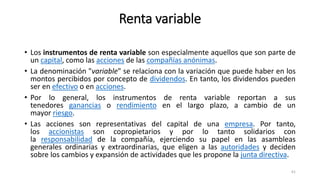Renta variable
• Los instrumentos de renta variable son especialmente aquellos que son parte de
un capital, como las acciones de las compañías anónimas.
• La denominación "variable" se relaciona con la variación que puede haber en los
montos percibidos por concepto de dividendos. En tanto, los dividendos pueden
ser en efectivo o en acciones.
• Por lo general, los instrumentos de renta variable reportan a sus
tenedores ganancias o rendimiento en el largo plazo, a cambio de un
mayor riesgo.
• Las acciones son representativas del capital de una empresa. Por tanto,
los accionistas son copropietarios y por lo tanto solidarios con
la responsabilidad de la compañía, ejerciendo su papel en las asambleas
generales ordinarias y extraordinarias, que eligen a las autoridades y deciden
sobre los cambios y expansión de actividades que les propone la junta directiva.
61
 