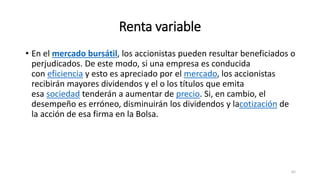 Renta variable
• En el mercado bursátil, los accionistas pueden resultar beneficiados o
perjudicados. De este modo, si una empresa es conducida
con eficiencia y esto es apreciado por el mercado, los accionistas
recibirán mayores dividendos y el o los títulos que emita
esa sociedad tenderán a aumentar de precio. Si, en cambio, el
desempeño es erróneo, disminuirán los dividendos y lacotización de
la acción de esa firma en la Bolsa.
62
 