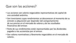 Que son las acciones?
• Las acciones son valores negociables representativos de capital de
una sociedad anónima.
• Son inversiones cuyos rendimientos se desconocen al momento de su
emisión o adquisición por depender del comportamiento
de sus precios en el mercado de valores y de los resultados
financieros del emisor.
• Parte de sus rendimientos están representados por los dividendos
pagados a los accionistas por el emisor.
• Son valores nominativos y libremente negociables en el mercado de
valores.
63
 