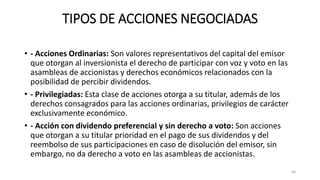 TIPOS DE ACCIONES NEGOCIADAS
• - Acciones Ordinarias: Son valores representativos del capital del emisor
que otorgan al inversionista el derecho de participar con voz y voto en las
asambleas de accionistas y derechos económicos relacionados con la
posibilidad de percibir dividendos.
• - Privilegiadas: Esta clase de acciones otorga a su titular, además de los
derechos consagrados para las acciones ordinarias, privilegios de carácter
exclusivamente económico.
• - Acción con dividendo preferencial y sin derecho a voto: Son acciones
que otorgan a su titular prioridad en el pago de sus dividendos y del
reembolso de sus participaciones en caso de disolución del emisor, sin
embargo, no da derecho a voto en las asambleas de accionistas.
64
 