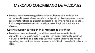 MERCADO COLOMBIANO DE ACCIONES
• En este mercado se negocian acciones, bonos convertibles en
acciones -Boceas-, derechos de suscripción y otros papeles que por
sus características se puedan semejar a los anteriores a juicio de la
Bolsa, y que se encuentren inscritos en el Registro Nacional de
Valores.
Quienes pueden participar en el mercado de acciones?
• En el mercado accionario, también conocido como de Renta
Variable, puede participar cualquier tipo de inversionista persona
natural o jurídica que esté dispuesto a asumir un nivel de riesgo
agresivo, buscando obtener mayor rentabilidad con volatilidades más
altas.
65
 