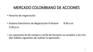 MERCADO COLOMBIANO DE ACCIONES
• Horarios de negociación
• Sistema Electrónico de Negociación X-Stream 8:30 a.m.
3:30 p.m.
• Las operación de de compra y venta de Acciones se cumplen a los tres
días hábiles siguientes de realizar la operación.
66
 