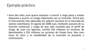 Ejemplo práctico
• Hace dos años Juan quería empezar a invertir a largo plazo y estaba
dispuesto a asumir un riesgo importante con su inversión. Pensó que
el instrumento más adecuado era adquirir acciones en el mercado de
valores colombiano. En agosto de 2008 Juan, mediante asesoría de su
Gerente Comercial, y luego de que este constató que el perfil de
riesgo de Juan era agresivo, invirtió $35 millones en acciones de
Bancolombia y $15 millones en acciones de Grupo Sura. Hoy Juan
tiene 31 años y la rentabilidad de la inversión se presenta a
continuación:
67
 