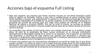 Acciones bajo el esquema Full Listing
• Bajo este esquema una empresa que tienen acciones inscritas en una bolsa extranjera puede
hacer el registro en Colombia. Gracias a esto, hoy es posible transar en pesos acciones como
Pacific Rubiales y Canacol, que originalmente se operan en el TSX Venture Exchange de Toronto.
Las empresas interesadas en el listado de sus activos mediante el Full Listing deben presentar un
prospecto de emisión de acciones para que luego estas puedan ser inscritas en el Registro
Nacional de Valores y Emisores (RNVE). Una vez se surte el trámite, las acciones se pueden
comprar y vender en Colombia e inclusive pueden formar parte de los índices locales de acciones
(como el Colcap).
• Las compañías que realizan el Full Listing tienen una ventaja importante en el mediano y largo
plazo. Se trata de la posibilidad de hacer nuevas emisiones en el mercado colombiano,
aprovechando el desempeño pasado de la acción en el extranjero. Por lo general, las empresas
más dispuestas a inscribirse de esta manera son aquellas que pertenecen a sectores que
requieren un importante capital semilla para emprender o continuar operaciones de exploración
en sectores riesgosos como el energético o el minero.
• El hecho más positivo para los inversionistas colombianos con perfil de riesgo alto es que ahora
pueden acceder a un activo en pesos y en la rueda local que puede tener un gran potencial de
valorización, pero bajo la premisa de asumir más riesgo, derivado tanto de la mayor volatilidad en
los precios como del resultado de los proyectos de las empresas que listan la acción.
69
 