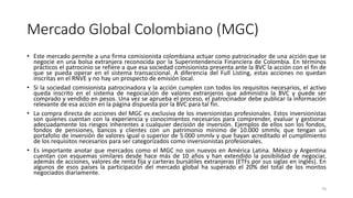 Mercado Global Colombiano (MGC)
• Este mercado permite a una firma comisionista colombiana actuar como patrocinador de una acción que se
negocie en una bolsa extranjera reconocida por la Superintendencia Financiera de Colombia. En términos
prácticos el patrocinio se refiere a que esa sociedad comisionista presenta ante la BVC la acción con el fin de
que se pueda operar en el sistema transaccional. A diferencia del Full Listing, estas acciones no quedan
inscritas en el RNVE y no hay un prospecto de emisión local.
• Si la sociedad comisionista patrocinadora y la acción cumplen con todos los requisitos necesarios, el activo
queda inscrito en el sistema de negociación de valores extranjeros que administra la BVC y puede ser
comprado y vendido en pesos. Una vez se aprueba el proceso, el patrocinador debe publicar la información
relevante de esa acción en la página dispuesta por la BVC para tal fin.
• La compra directa de acciones del MGC es exclusiva de los inversionistas profesionales. Estos inversionistas
son quienes cuentan con la experiencia y conocimientos necesarios para comprender, evaluar y gestionar
adecuadamente los riesgos inherentes a cualquier decisión de inversión. Ejemplos de ellos son los fondos,
fondos de pensiones, bancos y clientes con un patrimonio mínimo de 10.000 smmlv, que tengan un
portafolio de inversión de valores igual o superior de 5.000 smmlv y que hayan acreditado el cumplimiento
de los requisitos necesarios para ser categorizados como inversionistas profesionales.
• Es importante anotar que mercados como el MGC no son nuevos en América Latina. México y Argentina
cuentan con esquemas similares desde hace más de 10 años y han extendido la posibilidad de negociar,
además de acciones, valores de renta fija y carteras bursátiles extranjeras (ETFs por sus siglas en inglés). En
algunos de esos países la participación del mercado global ha superado el 20% del total de los montos
negociados diariamente.
70
 