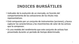 INDICES BURSÁTILES
• Indicador de la evolución de un mercado, en función del
comportamiento de las cotizaciones de los títulos más
representativos.
• Está compuesto por un conjunto de instrumentos (acciones), y busca
capturar las características y los movimientos de valor de los activos
que lo componen.
• Es una medida del rendimiento que este conjunto de activos han
presentado durante un período de tiempo determinado.
72
 