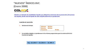 COL20 es un indicador de rentabilidad o liquidez que reflejará las variaciones de los precios de las 20 acciones
más líquidas, donde nivel de liquidez de cada compañía determina su ponderación.
“NUEVOS” ÍNDICES BVC
(Enero 2008)
FUNCIÓN DE SELECCIÓN
1. Ventanas de tiempo
2. Las variables elegidas, se ponderaran en las mismas proporciones para la construcción de la
Función de Liquidez:
Volumen: 360 días
Rotación: 180 días
Frecuencia: 90 días
F(L): 33.33% F + 33.33% R + 33.34% V
74
 