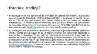 Historia e-trading?
• El trading on-line o la operatoria de mercados de valores por internet, inició hacia
comienzos de la década de 1990 en Estados Unidos e Inglaterra en donde hoy en
día el 75% de las operaciones de clientes individuales se hacen por medios
electrónicos. En América del sur comenzó en Brasil hacia finales de 1999 donde
se le conoce como Home Broker (corredor en casa). Para 2012 más del 35% de las
transacciones del BOVESPA se hacen por sistemas de trading on-line.
• El trading on-line en Colombia ha venido creciendo significativamente desde sus
inicios, y cinco años después en 2012, representa más del 10% de las operaciones
que se hacen anualmente en todo el mercado de acciones de empresas que
cotizan en la Bolsa. Se espera que el trading on-line tanto en el país como en los
demás países de la región siga creciendo a gran ritmo a la par del incremento en
la capitalización bursátil o el mayor número de compañías que coticen en la Bolsa
de Valores de Colombia, el aumento en el uso de Internet, y el interés del público
en acceder al mercado de valores.
 