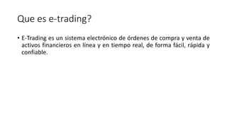 Que es e-trading?
• E-Trading es un sistema electrónico de órdenes de compra y venta de
activos financieros en línea y en tiempo real, de forma fácil, rápida y
confiable.
 