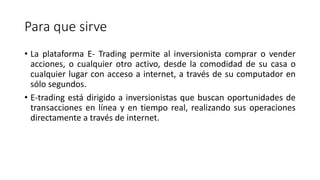 Para que sirve
• La plataforma E- Trading permite al inversionista comprar o vender
acciones, o cualquier otro activo, desde la comodidad de su casa o
cualquier lugar con acceso a internet, a través de su computador en
sólo segundos.
• E-trading está dirigido a inversionistas que buscan oportunidades de
transacciones en línea y en tiempo real, realizando sus operaciones
directamente a través de internet.
 