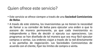 Quien ofrece este servicio?
• Este servicio se ofrece siempre a través de una Sociedad Comisionista
de Bolsa.
• A través de este sistema, los inversionistas ya no tienen la necesidad
de llamar a su corredor de bolsa para ejecutar una orden o que lo
asesore de manera permanente, ya que cada inversionista es
independiente y libre de decidir si ejecuta sus operaciones. Los
programas se han diseñado de tal manera que sea muy fácil ejecutar
compras o ventas. Las ordenes viajan a través de la red directamente
a las pantallas de negociación. Las Sociedades Comisionistas de
acuerdo con el cliente, fijan los limites de compra o venta.
 