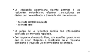 83
• La legislación colombiana vigente permite a los
residentes colombianos efectuar transacciones en
divisas con no residentes a través de dos mecanismos:
• Mercado cambiario regulado
• Mercado libre
• El Banco de la República cuenta con información
confiable del mercado regulado.
• Con respecto al mercado libre, son aquellas operaciones
que no están obligadas a canalizarse en el mercado
cambiario a través de un intermediario autorizado.
 