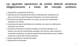 1. Importación y exportación de bienes.
2. Operaciones de endeudamiento externo celebradas por residentes en el
país, así como los costos financieros inherentes a las mismas (interese).
3. Inversiones de capital del exterior en el país, así como los rendimientos
asociados a las mismas.
4. Inversiones de capital colombiano en el exterior, así como los rendimientos
asociados a las mismas.
5. Inversiones financieras en títulos emitidos y en activos radicados en el
exterior, así como los rendimientos asociados a las mismas, salvo cuando las
inversiones se efectúen con divisas provenientes de operaciones que no deban
canalizarse a través del mercado cambiario.
6. Avales y garantías en moneda extranjera.
7. Operaciones de derivados.
84
Las siguientes operaciones de cambio deberán canalizarse
obligatoriamente a través del mercado cambiario:
 