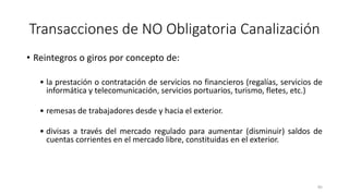 • Reintegros o giros por concepto de:
• la prestación o contratación de servicios no financieros (regalías, servicios de
informática y telecomunicación, servicios portuarios, turismo, fletes, etc.)
• remesas de trabajadores desde y hacia el exterior.
• divisas a través del mercado regulado para aumentar (disminuir) saldos de
cuentas corrientes en el mercado libre, constituidas en el exterior.
85
Transacciones de NO Obligatoria Canalización
 