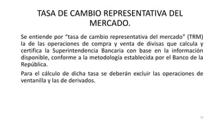 Se entiende por “tasa de cambio representativa del mercado” (TRM)
la de las operaciones de compra y venta de divisas que calcula y
certifica la Superintendencia Bancaria con base en la información
disponible, conforme a la metodología establecida por el Banco de la
República.
Para el cálculo de dicha tasa se deberán excluir las operaciones de
ventanilla y las de derivados.
93
TASA DE CAMBIO REPRESENTATIVA DEL
MERCADO.
 