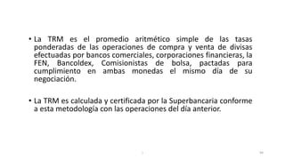I 94
• La TRM es el promedio aritmético simple de las tasas
ponderadas de las operaciones de compra y venta de divisas
efectuadas por bancos comerciales, corporaciones financieras, la
FEN, Bancoldex, Comisionistas de bolsa, pactadas para
cumplimiento en ambas monedas el mismo día de su
negociación.
• La TRM es calculada y certificada por la Superbancaria conforme
a esta metodología con las operaciones del día anterior.
 