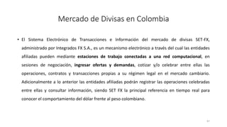 • El Sistema Electrónico de Transacciones e Información del mercado de divisas SET-FX,
administrado por Integrados FX S.A., es un mecanismo electrónico a través del cual las entidades
afiliadas pueden mediante estaciones de trabajo conectadas a una red computacional, en
sesiones de negociación, ingresar ofertas y demandas, cotizar y/o celebrar entre ellas las
operaciones, contratos y transacciones propias a su régimen legal en el mercado cambiario.
Adicionalmente a lo anterior las entidades afiliadas podrán registrar las operaciones celebradas
entre ellas y consultar información, siendo SET FX la principal referencia en tiempo real para
conocer el comportamiento del dólar frente al peso colombiano.
97
Mercado de Divisas en Colombia
 