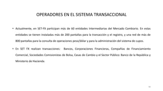 • Actualmente, en SET-FX participan más de 60 entidades Intermediarias del Mercado Cambiario. En estas
entidades se tienen instaladas más de 200 pantallas para la transacción y el registro, y una red de más de
800 pantallas para la consulta de operaciones peso/dólar y para la administración del sistema de cupos.
• En SET FX realizan transacciones: Bancos, Corporaciones Financieras, Compañías de Financiamiento
Comercial, Sociedades Comisionistas de Bolsa, Casas de Cambio y el Sector Público: Banco de la República y
Ministerio de Hacienda.
98
OPERADORES EN EL SISTEMA TRANSACCIONAL
 