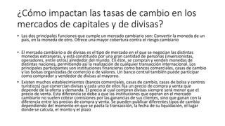 ¿Cómo impactan las tasas de cambio en los
mercados de capitales y de divisas?
• Las dos principales funciones que cumple un mercado cambiario son: Convertir la moneda de un
país, en la moneda de otro. Ofrece una mayor cobertura contra el riesgo cambiario
• El mercado cambiario o de divisas es el tipo de mercado en el que se negocian las distintas
monedas extranjeras, y está constituido por una gran cantidad de personas (inversionistas,
operadores, entre otros) alrededor del mundo. En éste, se compran y venden monedas de
distintas naciones, permitiendo así la realización de cualquier transacción internacional. Los
principales participantes son instituciones financieras como bancos comerciales, casas de cambio
y las bolsas organizadas de comercio o de valores. Un banco central también puede participar
como comprador y vendedor de divisas al mayoreo.
• Existen muchos establecimientos (bancos comerciales, casas de cambio, casas de bolsa y centros
turísticos) que comercian divisas y cada uno de ellos fija un precio de compra y venta que
depende de la oferta y demanda. El precio al cual compran divisas siempre será menor que el
precio de venta. Esta diferencia se debe a que las instituciones que operan en el mercado
cambiario no suelen cobrar comisiones por las ganancias de sus clientes, sino que ganan con la
diferencia entre los precios de compra y venta. Se pueden publicar diferentes tipos de cambio
dependiendo del momento en que se pacta la transacción, la fecha de su liquidación, el lugar
donde se calcula, el monto y el plazo
 