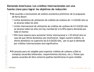 Demanda Americana: Los créditos internacionales son una fuente clave para lograr los objetivos de reducción De acuerdo a conclusiones de análisis económico preliminar de la propuesta de Kerry-Boxer: Límite doméstico de utilización de créditos de carbono de 1.5 GtCO2/año no se alcanza todos los años Límite internacional de utilización de créditos de carbono de 0.5 GtCO2/año se alcanza todos los años (no hay claridad de si la EPA espera demanda por todo el monto) EPA tiene espacio para aumentar límite internacional a 1.25 GtCo2/año en caso de que oferta doméstica sea insuficiente. Según nuestro análisis, la oferta doméstica no superaría los 0.6 GtCO2/año,  por lo que la demanda por créditos internacionales será significativa. El proceso para ser elegible para exportar créditos de carbono a EUA es complejo (acuerdos bilaterales, requerimientos técnicos, etc.). Países que posean acuerdos de libre comercio podrían beneficiarse en gran medida. 14 E   L       E   S   T   A   D   O       D   E   L       M   E   R   C   A   D   O       D   E   L       C   A   R   B   O   N   O 