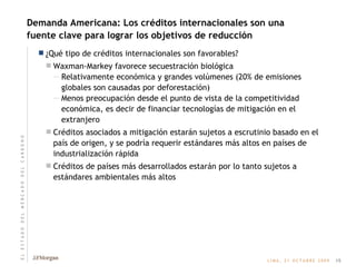 Demanda Americana: Los créditos internacionales son una fuente clave para lograr los objetivos de reducción ¿Qué tipo de créditos internacionales son favorables? Waxman-Markey favorece secuestración biológica Relativamente económica y grandes volúmenes (20% de emisiones globales son causadas por deforestación) Menos preocupación desde el punto de vista de la competitividad económica, es decir de financiar tecnologías de mitigación en el extranjero Créditos asociados a mitigación estarán sujetos a escrutinio basado en el país de origen, y se podría requerir estándares más altos en países de industrialización rápida Créditos de países más desarrollados estarán por lo tanto sujetos a estándares ambientales más altos 15 E   L       E   S   T   A   D   O       D   E   L       M   E   R   C   A   D   O       D   E   L       C   A   R   B   O   N   O 