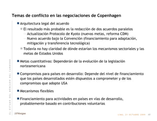 Temas de conflicto en las negociaciones de Copenhagen Arquitectura legal del acuerdo El resultado más probable es la redacción de dos acuerdos paralelos Actualización Protocolo de Kyoto (nuevas metas, reforma CDM) Nuevo acuerdo bajo la Convención (financiamiento para adaptación, mitigación y transferencia tecnológica) Todavía no hay claridad de dónde estarían los mecanismos sectoriales y las metas de Estados Unidos Metas cuantitativas: Dependerán de la evolución de la legislación norteamericana Compromisos para países en desarrollo: Depende del nivel de financiamiento que los países desarrollados estén dispuestos a comprometer y de los compromisos que adopte USA Mecanismos flexibles Financiamiento para actividades en países en vías de desarrollo, probablemente basado en contribuciones voluntarias 17 E   L       E   S   T   A   D   O       D   E   L       M   E   R   C   A   D   O       D   E   L       C   A   R   B   O   N   O 