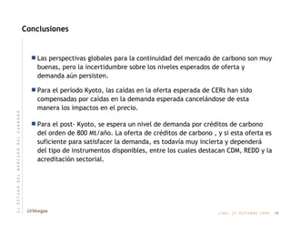 Conclusiones Las perspectivas globales para la continuidad del mercado de carbono son muy buenas, pero la incertidumbre sobre los niveles esperados de oferta y demanda aún persisten. Para el período Kyoto, las caídas en la oferta esperada de CERs han sido compensadas por caídas en la demanda esperada cancelándose de esta manera los impactos en el precio. Para el post- Kyoto, se espera un nivel de demanda por créditos de carbono del orden de 800 Mt/año. La oferta de créditos de carbono , y si esta oferta es suficiente para satisfacer la demanda, es todavía muy incierta y dependerá del tipo de instrumentos disponibles, entre los cuales destacan CDM, REDD y la acreditación sectorial. 19 E   L       E   S   T   A   D   O       D   E   L       M   E   R   C   A   D   O       D   E   L       C   A   R   B   O   N   O 