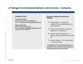 Santiago de Chile Fernando Cubillos   Head of Latin America Origination Email:  [email_address] Matias Steinacker Latin America Origination Email:  [email_address] Teléfono: +56 2 4255251  J.P.Morgan Environmental Markets Latin America - Contactos ¿Porqué J.P.Morgan Environmental Markets? Nuestra gente – un equipo de originación muy experimentado y de gran reputación Nuestro alcance global – presencia dedicada en 6 continentes Nuestra fortaleza financiera – un balance sólido y calificación de crédito AA Nuestra filosofía –  first class business in a first class way J.P.Morgan Environmental Markets es la plataforma de excelencia para facilitar la decarbonozación de la economía 20 E   L       E   S   T   A   D   O       D   E   L       M   E   R   C   A   D   O       D   E   L       C   A   R   B   O   N   O 