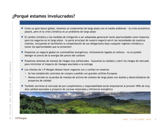 Como un gran banco global, tenemos un compromiso de largo plazo con el medio ambiente – la crisis económica pasará, pero el la crisis climática es un problema de largo plazo El cambio climático y las medidas de mitigación a ser adoptadas generarán tanto oportunidades como impactos para los negocios en el largo plazo – la parte principal de nuestro negocio servir las necesidades de nuestros clientes, incluyendo el facilitarles la compensación de sus obligaciones bajo cualquier regimen climático y tomar las oportunidades que se presenten Poseemos un negocio global en commodities energéticos, íntimamente ligados al carbono – no es posible desligar el precio de la energía del precio del carbono Poseemos sistemas de manejo de riesgos muy sofisticados – buscamos la calidad y cubrir los riesgos de mercado para minimizar el impacto de rieesgos asociados a la entrega Los clientes de J.P.Morgan desean hacer negocios con y confían en nosotros Se han establecido contratos de compra a pedido con grandes utilities Europeas Hemos entrado en acuerdos de manejo de activos de carbono de largo plazo con dueños y desarrolladores de proyectos de calidad También servimos al mercado de pre-cumplimiento y responsabilidad social empresarial al proveer VERs de muy alta calidad asociados a proyecto de cocinas mejoradas y eficiencia energética ¿Porqué estamos involucrados? 1 E   L       E   S   T   A   D   O       D   E   L       M   E   R   C   A   D   O       D   E   L       C   A   R   B   O   N   O 