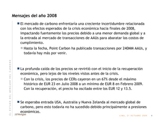 Mensajes del año 2008 El mercado de carbono enfrentaría una creciente incertidumbre relacionada con los efectos esperados de la crisis económica hacia finales de 2008, impactando fuertemente los precios debido a una menor demanda global y a la entrada al mercado de transacciones de AAUs para abaratar los costos de cumplimiento.  Hasta la fecha, Point Carbon ha publicado transacciones por 240MM AAUs, y todavía hay más por venir. La profunda caída de los precios se revirtió con el inicio de la recuperación económica, pero lejos de los niveles vistos antes de la crisis. Con la crisis, los precios de CERs cayeron en un 67% desde el máximo histórico de EUR 23 en Julio 2008 a un mínimo de EUR 8 en Febrero 2009. Con la recuperación, el precio ha oscilado entre los EUR 12 y 13.5. Se esperaba entrada USA, Australia y Nueva Zelanda al mercado global de carbono, pero esto todavía no ha sucedido debido principalmente a presiones económicas. 4 E   L       E   S   T   A   D   O       D   E   L       M   E   R   C   A   D   O       D   E   L       C   A   R   B   O   N   O 