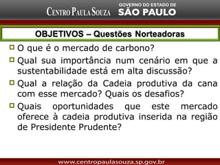  O que é o mercado de carbono?
 Qual sua importância num cenário em que a
  sustentabilidade está em alta discussão?
 Qual a relação da Cadeia produtiva da cana
  com esse mercado? Quais os desafios?
 Quais   oportunidades que este mercado
  oferece à cadeia produtiva inserida na região
  de Presidente Prudente?
 