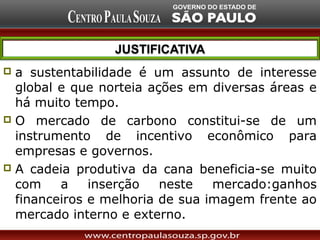  a sustentabilidade é um assunto de interesse
  global e que norteia ações em diversas áreas e
  há muito tempo.
 O mercado de carbono constitui-se de um
  instrumento de incentivo econômico para
  empresas e governos.
 A cadeia produtiva da cana beneficia-se muito
  com    a    inserção   neste   mercado:ganhos
  financeiros e melhoria de sua imagem frente ao
  mercado interno e externo.
 