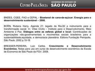 BNDES, CGEE, FAO e CEPAL - Bioetanol de cana-de-açúcar: Energia para o
desenvolvimento sustentável – 2008.

BORN, Rubens Harry. Agenda 21: legado da Rio-92 e instrumento para a
transformação social. In: Vitae Civilis – Instituto para o Desenvolvimento, Meio
Ambiente e Paz. Diálogos entre as esferas global e local: Contribuições de
organizações não-governamentais e movimentos sociais brasileiros para a
sustentabilidade,equidade, e democracia planetária. Editora Fundação Peirópolis.
São Paulo. 2002.p.10-18

BRESSER-PEREIRA, Luiz Carlos. Crescimento e Desenvolvimento
Econômico. Notas para uso em curso de desenvolvimento econômico da Escola
de Economia de São Paulo da FGV. 2008.
 