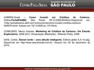 CABRINI,Giseli     –     Como      Investir   em     Créditos     de   Carbono.
Online.PortalEXAME,        São    Paulo:    09.10.2009,8h43min.Disponível   em:
<http://portalexame.abril.com.br/economia/como-investir-creditos-carbono-
504670.html> Acesso em 10/11/2009 às 17h10min.

CONEJERO, Marco Antonio. Marketing de Créditos de Carbono: Um Estudo
Exploratório. 2006.243 f. Dissertação (Mestrado) - Ribeirão Preto. 2006.

DIAS, Carlos. Etanol verde – uma atitude inteligente. Editora globo S.A.15 pág.
Disponível em http://www.etanolverde.com.br. Acesso em 30 de dezembro de
2010.
 