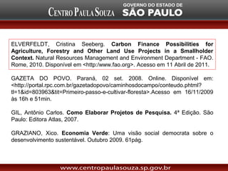 ELVERFELDT, Cristina Seeberg. Carbon Finance Possibilities for
Agriculture, Forestry and Other Land Use Projects in a Smallholder
Context. Natural Resources Management and Environment Department - FAO.
Rome, 2010. Disponível em <http:/www.fao.org>. Acesso em 11 Abril de 2011.

GAZETA DO POVO. Paraná, 02 set. 2008. Online. Disponível em:
<http://portal.rpc.com.br/gazetadopovo/caminhosdocampo/conteudo.phtml?
tl=1&id=803963&tit=Primeiro-passo-e-cultivar-floresta>.Acesso em 16/11/2009
às 16h e 51min.

GIL, Antônio Carlos. Como Elaborar Projetos de Pesquisa. 4ª Edição. São
Paulo: Editora Atlas, 2007.

GRAZIANO, Xico. Economia Verde: Uma visão social democrata sobre o
desenvolvimento sustentável. Outubro 2009. 61pág.
 