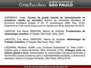 HARGRAVE, Jorge. Causas da queda recente do desmatamento na
Amazônia: estado ou mercado? Boletim da Sociedade Brasileira de
Economia Ecológica. Edição nº 22, 3º quadrimestre 2009. Pág. 22-23.
Disponível em http://www.ecoeco.com.br. Acesso em 29 de dezembro de 2010.

LAKATOS, Eva Maria; MARCONI, Marina de Andrade. Fundamentos de
metodologia científica. 6ª Edição. São Paulo: Atlas, 2007.

LAKATOS, Eva Maria; MARCONI, Marina de Andrade. Metodologia do
Trabalho Científico. 2ª Edição. São Paulo: Atlas, 1987.

LAZZARINI, Marilena; GUNN, Lisa. Consumo Sustentável. In: Vitae Civilis –
Instituto para o Desenvolvimento, Meio Ambiente e Paz. Diálogos entre as
esferas global e local: Contribuições de organizações não-governamentais e
movimentos sociais brasileiros para a sustentabilidade,equidade, e democracia
planetária. Editora Fundação Peirópolis. São Paulo. 2002.p.67-81.
 