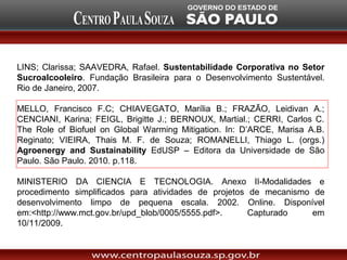 LINS; Clarissa; SAAVEDRA, Rafael. Sustentabilidade Corporativa no Setor
Sucroalcooleiro. Fundação Brasileira para o Desenvolvimento Sustentável.
Rio de Janeiro, 2007.

MELLO, Francisco F.C; CHIAVEGATO, Marília B.; FRAZÃO, Leidivan A.;
CENCIANI, Karina; FEIGL, Brigitte J.; BERNOUX, Martial.; CERRI, Carlos C.
The Role of Biofuel on Global Warming Mitigation. In: D’ARCE, Marisa A.B.
Reginato; VIEIRA, Thais M. F. de Souza; ROMANELLI, Thiago L. (orgs.)
Agroenergy and Sustainability EdUSP – Editora da Universidade de São
Paulo. São Paulo. 2010. p.118.

MINISTERIO DA CIENCIA E TECNOLOGIA. Anexo II-Modalidades e
procedimento simplificados para atividades de projetos de mecanismo de
desenvolvimento limpo de pequena escala. 2002. Online. Disponível
em:<http://www.mct.gov.br/upd_blob/0005/5555.pdf>.     Capturado    em
10/11/2009.
 
