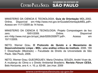 MINISTERIO DA CIENCIA E TECNOLOGIA. Guia de Orientação MDL.2002.
Online. Disponível em:<http://www.mct.gov.br/GuiadeOrientaçãoMDL.pdf>.
Acesso em 11/11/2009 às 14 horas.

MINISTERIO DA CIENCIA E TECNOLOGIA. Projeto Compostagem de lixo
zero.              19/01/2009.              Online.        Disponível
em:<http://www.mct.gov.br/upd_blob/0200/200977.pdf>. Acesso       em
10/11/2009.

NETO, Werner Grau. O Protocolo de Quioto e o Mecanismo de
Desenvolvimento Limpo - MDL: uma análise crítica do instituto. 2006. 189
f. Dissertação (Mestrado) – Faculdade de Direito da Universidade de São
Paulo. São Paulo, 2006.

NETO, Werner Grau; GUEORGUIEV, Maria Christina; SOUZA, André Vivan de.
A mudança do Clima e o Direito Ambiental Brasileiro. Revista Fórum CESA,
Belo Horizonte, ano 4, n. 10, p. 62-66. Jan./mar. 2009
 