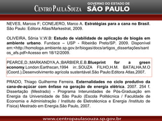 NEVES, Marcos F; CONEJERO, Marco A. Estratégias para a cana no Brasil.
São Paulo: Editora Atlas/Markestrat, 2009.

OLIVEIRA, Sônia V.W.B: Estudo de viabilidade de aplicação de biogás em
ambiente urbano. Fundace – USP - Ribeirão Preto/SP. 2009. Disponível
em:<http://homologa.ambiente.sp.gov.br/biogas/docs/artigos_dissertações/sant
os_afs.pdf>Acesso em 18/12/2009.

PEARCE,D.;MARKANDYA,A.;BARBIER,E.B.Blueprint             for     a      green
economy.London:Earthscan,1994 in:.SOUZA FILHO,H.M. BATALHA,M.O
(Coord.).Desenvolvimento agrícola sustentável.São Paulo:Editora Atlas,2007.

PRADO, Thiago Guilherme Ferreira. Externalidades no ciclo produtivo da
cana-de-açúcar com ênfase na geração de energia elétrica. 2007. 254 f.
Dissertação (Mestrado) - Programa Interunidades de Pós-Graduação em
Energia da Universidade de São Paulo (Escola Politécnica / Faculdade de
Economia e Administração / Instituto de Eletrotécnica e Energia /Instituto de
Física) Mestrado em Energia.São Paulo, 2007.
 