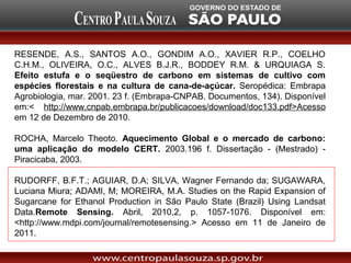 RESENDE, A.S., SANTOS A.O., GONDIM A.O., XAVIER R.P., COELHO
C.H.M., OLIVEIRA, O.C., ALVES B.J.R., BODDEY R.M. & URQUIAGA S.
Efeito estufa e o seqüestro de carbono em sistemas de cultivo com
espécies florestais e na cultura de cana-de-açúcar. Seropédica: Embrapa
Agrobiologia, mar. 2001. 23 f. (Embrapa-CNPAB. Documentos, 134). Disponível
em:< http://www.cnpab.embrapa.br/publicacoes/download/doc133.pdf>Acesso
em 12 de Dezembro de 2010.

ROCHA, Marcelo Theoto. Aquecimento Global e o mercado de carbono:
uma aplicação do modelo CERT. 2003.196 f. Dissertação - (Mestrado) -
Piracicaba, 2003.

RUDORFF, B.F.T.; AGUIAR, D.A; SILVA, Wagner Fernando da; SUGAWARA,
Luciana Miura; ADAMI, M; MOREIRA, M.A. Studies on the Rapid Expansion of
Sugarcane for Ethanol Production in São Paulo State (Brazil) Using Landsat
Data.Remote Sensing. Abril, 2010,2, p. 1057-1076. Disponível em:
<http://www.mdpi.com/journal/remotesensing.> Acesso em 11 de Janeiro de
2011.
 