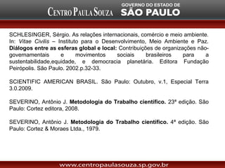 SCHLESINGER, Sérgio. As relações internacionais, comércio e meio ambiente.
In: Vitae Civilis – Instituto para o Desenvolvimento, Meio Ambiente e Paz.
Diálogos entre as esferas global e local: Contribuições de organizações não-
governamentais       e      movimentos    sociais    brasileiros   para    a
sustentabilidade,equidade, e democracia planetária. Editora Fundação
Peirópolis. São Paulo. 2002.p.32-33.

SCIENTIFIC AMERICAN BRASIL. São Paulo: Outubro, v.1, Especial Terra
3.0.2009.

SEVERINO, Antônio J. Metodologia do Trabalho científico. 23ª edição. São
Paulo: Cortez editora, 2008.

SEVERINO, Antônio J. Metodologia do Trabalho científico. 4ª edição. São
Paulo: Cortez & Moraes Ltda., 1979.
 