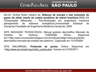SILVA, Cinthia Rubio Urbano da. Balanço de energia e das emissões de
gases de efeito estufa da cadeia produtiva do etanol brasileiro.2009.134
f.Dissertação (Mestrado) – Pós-Graduação em engenharia mecânica
planejamento    de   sistemas   energéticos.Universidade  Estadual    de
Campinas,Faculdade de Engenharia Mecânica.Campinas, 2009.

SITE INOVAÇÃO TECNOLÓGICA. Manual gratuito desmistifica Mercado de
Créditos      de      Carbono.       13/08/2008.       Online.    Disponível
em:<http://www.inovacaotecnologica.com.br/noticias/artigo=manual-gratuito-
desmistifica-mercado-de-creditos-de-carbono>. Capturado em 13/10/2009.

SITE ONU-BRASIL. Protocolo de quioto. Online. Disponível                 em
<http://www.onu-brasil.org.br/doc_quioto.php> Acesso em 01/03/2011.
 