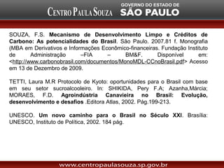 SOUZA, F.S. Mecanismo de Desenvolvimento Limpo e Créditos de
Carbono: As potencialidades do Brasil. São Paulo. 2007.81 f. Monografia
(MBA em Derivativos e Informações Econômico-financeiras. Fundação Instituto
de       Administração      –FIA    –      BM&F.       Disponível      em:
<http://www.carbonobrasil.com/documentos/MonoMDL-CCnoBrasil.pdf> Acesso
em 13 de Dezembro de 2009.

TETTI, Laura M.R Protocolo de Kyoto: oportunidades para o Brasil com base
em seu setor sucroalcooleiro. In: SHIKIDA, Pery F.A; Azanha,Márcia;
MORAES, F.D. Agroindústria Canavieira no Brasil: Evolução,
desenvolvimento e desafios .Editora Atlas, 2002. Pág.199-213.

UNESCO. Um novo caminho para o Brasil no Século XXI. Brasília:
UNESCO, Instituto de Política, 2002. 184 pág.
 