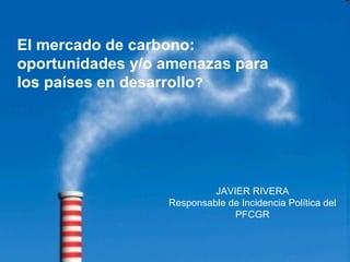JAVIER RIVERA Responsable de Incidencia Política del PFCGR El mercado de carbono: oportunidades y/o amenazas para los países en desarrollo ?  